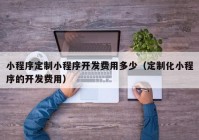 小程序定制小程序开发费用多少（定制化小程序的开发费用）