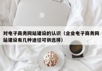 对电子商务网站建设的认识（企业电子商务网站建设有几种途径可供选择）