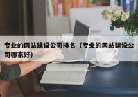 专业的网站建设公司排名（专业的网站建设公司哪家好）